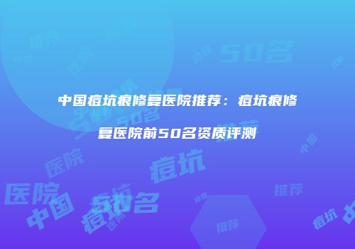 中国痘坑痕修复医院推荐：痘坑痕修复医院前50名资质评测