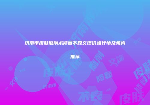 济南市皮肤磨削术修复不良文饰价格行情及机构推荐