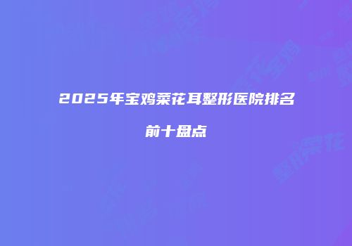 2025年宝鸡菜花耳整形医院排名前十盘点