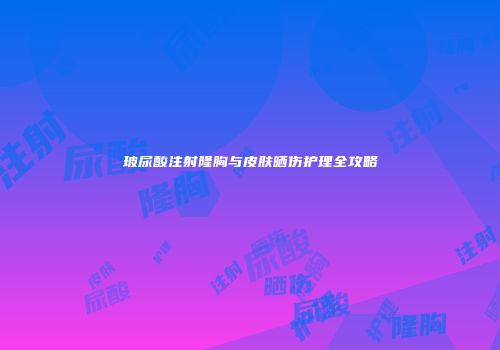 玻尿酸注射隆胸与皮肤晒伤护理全攻略