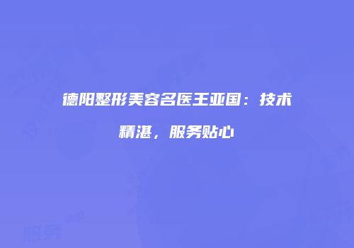 德阳整形美容名医王亚国：技术精湛，服务贴心