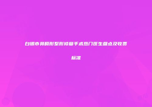 白银市鼻畸形整形修复手术热门医生盘点及收费标准