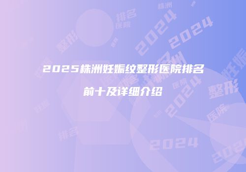 2025株洲妊娠纹整形医院排名前十及详细介绍