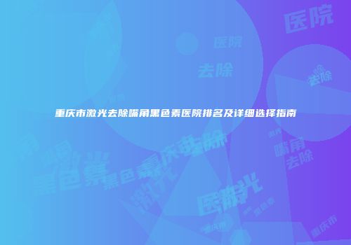 重庆市激光去除嘴角黑色素医院排名及详细选择指南