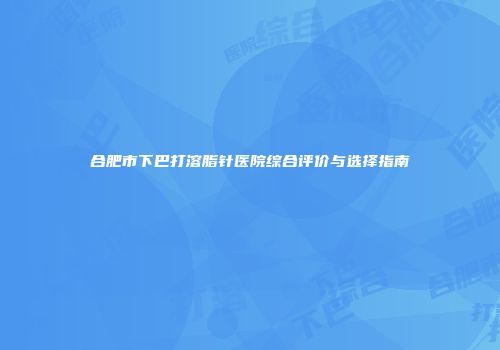 合肥市下巴打溶脂针医院综合评价与选择指南