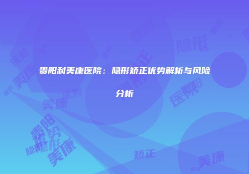 贵阳利美康医院：隐形矫正优势解析与风险分析
