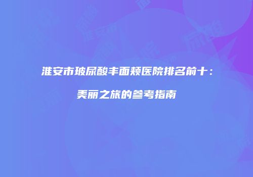 淮安市玻尿酸丰面颊医院排名前十：美丽之旅的参考指南