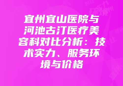宜州宜山医院与河池古汀医疗美容科对比分析：技术实力、服务环境与价格