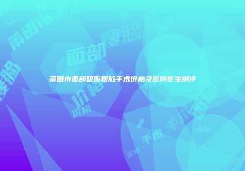 莆田市面部吸脂瘦脸手术价格及医院医生测评