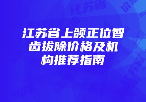 江苏省上颌正位智齿拔除价格及机构推荐指南