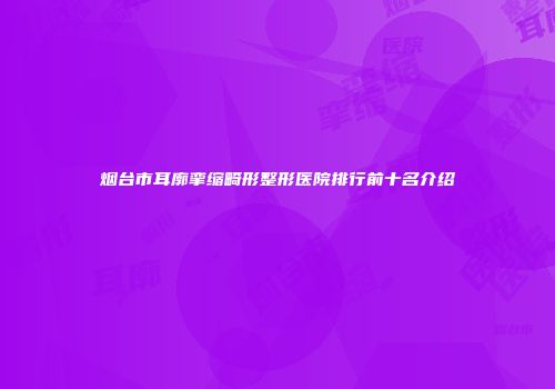 烟台市耳廓挛缩畸形整形医院排行前十名介绍