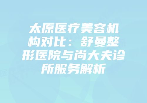 太原医疗美容机构对比：舒曼整形医院与尚大夫诊所服务解析