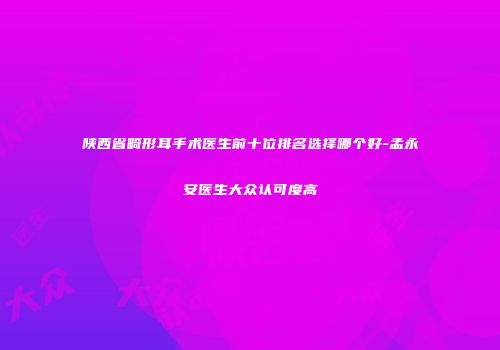 陕西省畸形耳手术医生前十位排名选择哪个好-孟永安医生大众认可度高