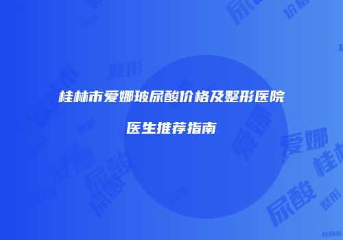 桂林市爱娜玻尿酸价格及整形医院医生推荐指南