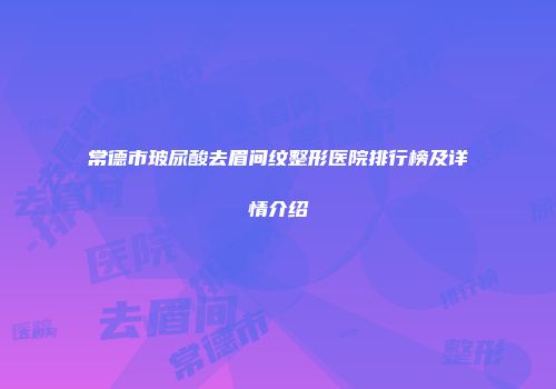 常德市玻尿酸去眉间纹整形医院排行榜及详情介绍