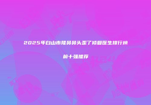 2025年白山市隆鼻鼻头歪了修复医生排行榜前十强推荐