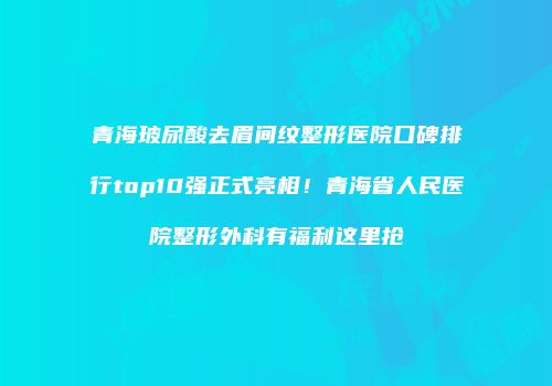 青海玻尿酸去眉间纹整形医院口碑排行top10强正式亮相！青海省人民医院整形外科有福利这里抢