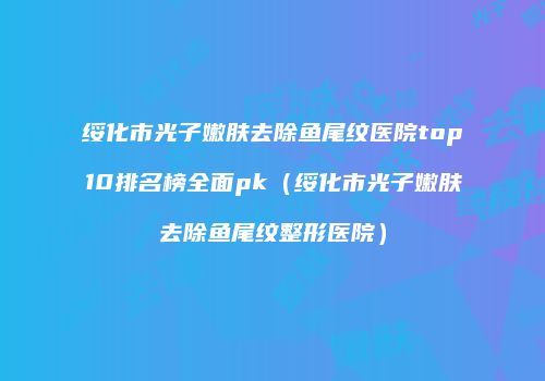 绥化市光子嫩肤去除鱼尾纹医院top10排名榜全面pk（绥化市光子嫩肤去除鱼尾纹整形医院）
