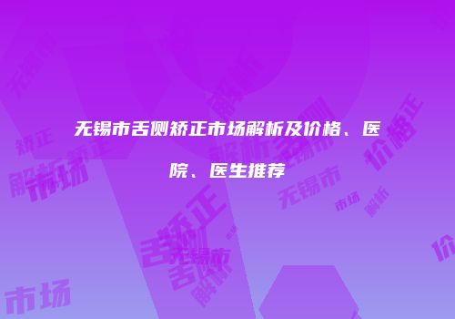 无锡市舌侧矫正市场解析及价格、医院、医生推荐