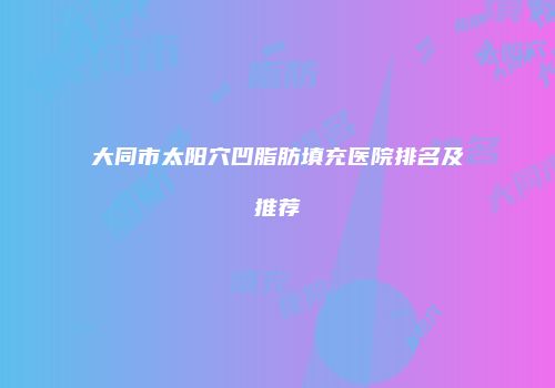 大同市太阳穴凹脂肪填充医院排名及推荐