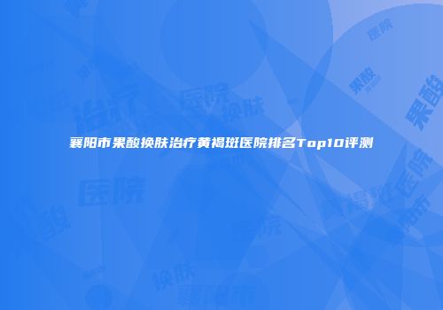 襄阳市果酸换肤治疗黄褐斑医院排名Top10评测