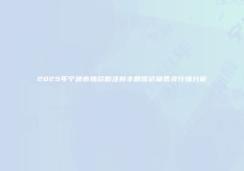 2025年宁波市玻尿酸注射丰唇珠价格表及行情分析