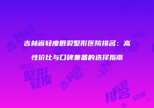 吉林省轻度唇裂整形医院排名：高性价比与口碑兼备的选择指南