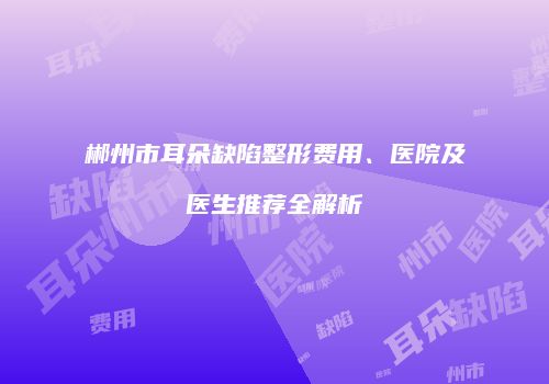 郴州市耳朵缺陷整形费用、医院及医生推荐全解析