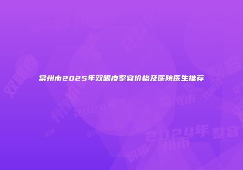 常州市2025年双眼皮整容价格及医院医生推荐