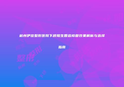 杭州伊佳整形医院下颌阻生智齿修复效果解析与选择指南