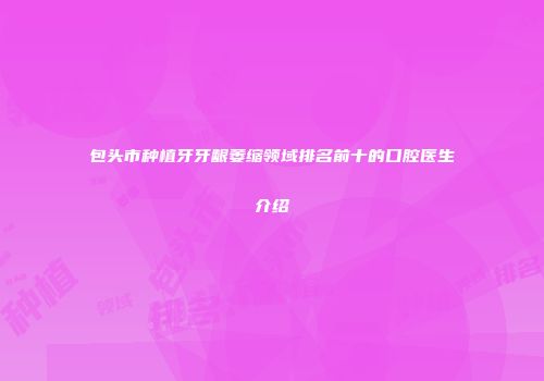 包头市种植牙牙龈萎缩领域排名前十的口腔医生介绍