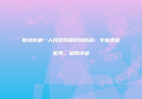 阳泉市第一人民医院整形烧伤科：专业美容服务，案例详述