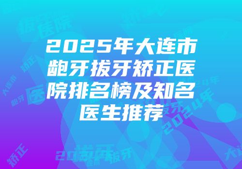 2025年大连市龅牙拔牙矫正医院排名榜及知名医生推荐