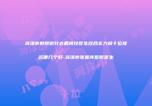 菏泽市射频微针去眉间纹医生综合实力前十位排名哪几个好-菏泽市张振伟整形医生
