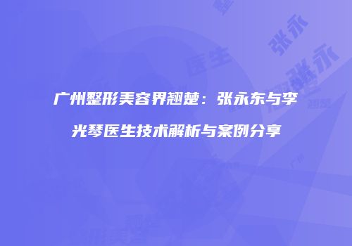 广州整形美容界翘楚：张永东与李光琴医生技术解析与案例分享