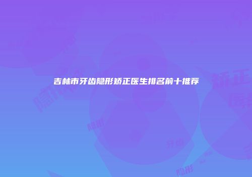 吉林市牙齿隐形矫正医生排名前十推荐