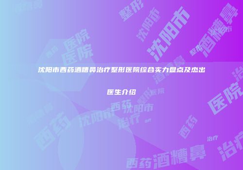 沈阳市西药酒糟鼻治疗整形医院综合实力盘点及杰出医生介绍