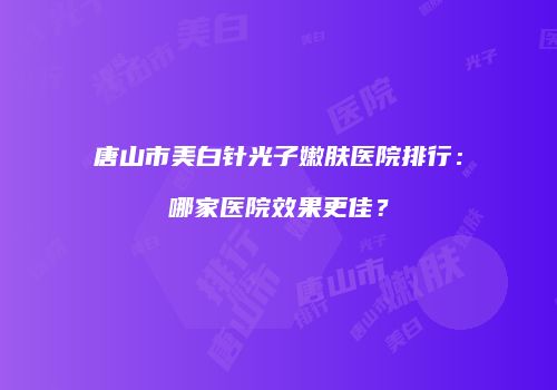 唐山市美白针光子嫩肤医院排行：哪家医院效果更佳？