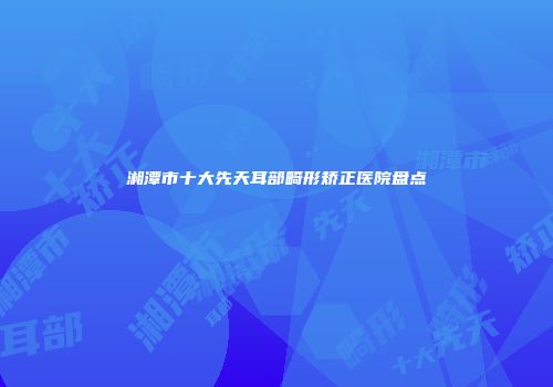 湘潭市十大先天耳部畸形矫正医院盘点