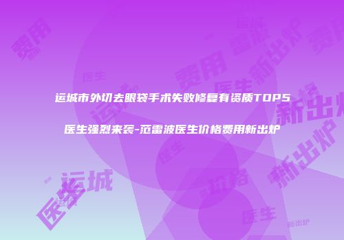 运城市外切去眼袋手术失败修复有资质TOP5医生强烈来袭-范雷波医生价格费用新出炉