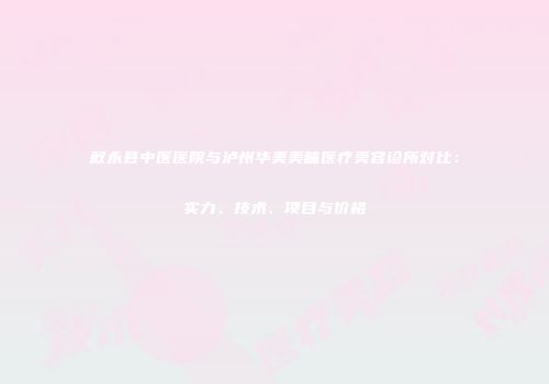 叙永县中医医院与泸州华美美睐医疗美容诊所对比：实力、技术、项目与价格