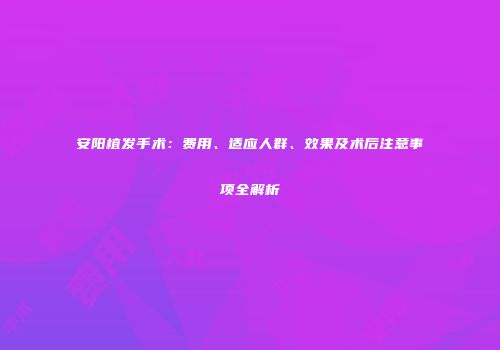 安阳植发手术：费用、适应人群、效果及术后注意事项全解析