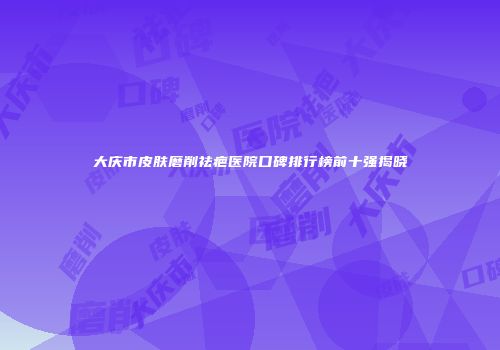 大庆市皮肤磨削祛疤医院口碑排行榜前十强揭晓