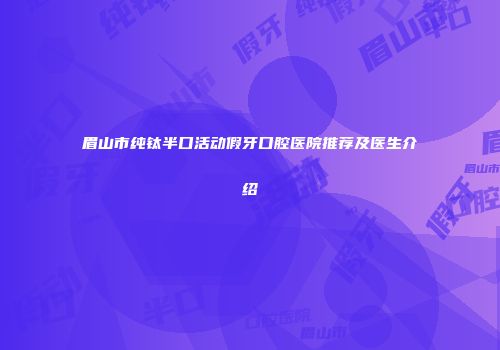 眉山市纯钛半口活动假牙口腔医院推荐及医生介绍