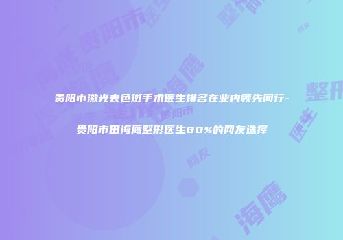 贵阳市激光去色斑手术医生排名在业内领先同行-贵阳市田海鹰整形医生80%的网友选择