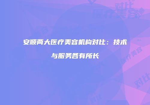 安顺两大医疗美容机构对比：技术与服务各有所长