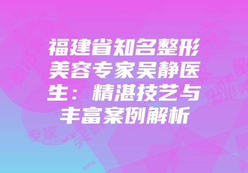 福建省知名整形美容专家吴静医生：精湛技艺与丰富案例解析