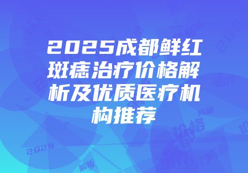 2025成都鲜红斑痣治疗价格解析及优质医疗机构推荐