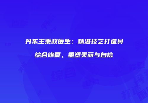 丹东王秉政医生：精湛技艺打造鼻综合修复，重塑美丽与自信