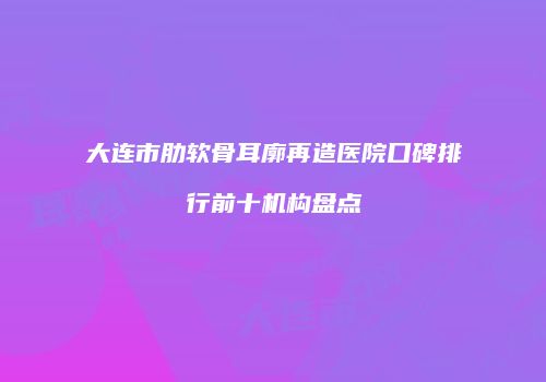 大连市肋软骨耳廓再造医院口碑排行前十机构盘点